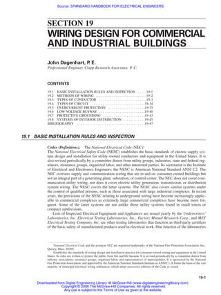 SECTION 19
WIRING DESIGN FOR COMMERCIAL
AND INDUSTRIAL BUILDINGS
John Dagenhart, P
. E.
Professional Engineer, Clapp Research Associates. P. C.
CONTENTS
19.1 BASIC INSTALLATION RULES AND INSPECTION . . . . .19-1
19.2 METHODS OF WIRING . . . . . . . . . . . . . . . . . . . . . . . . . . . .19-2
19.3 TYPES OF CONDUCTOR . . . . . . . . . . . . . . . . . . . . . . . . . .19-3
19.4 TYPES OF CIRCUIT . . . . . . . . . . . . . . . . . . . . . . . . . . . . .19-34
19.5 OVERCURRENT PROTECTION . . . . . . . . . . . . . . . . . . . .19-35
19.6 LOW-VOLTAGE BUSWAY . . . . . . . . . . . . . . . . . . . . . . . . .19-40
19.7 PROTECTIVE GROUNDING . . . . . . . . . . . . . . . . . . . . . . .19-43
19.8 SYSTEMS OF INTERIOR DISTRIBUTION . . . . . . . . . . . .19-45
BIBLIOGRAPHY . . . . . . . . . . . . . . . . . . . . . . . . . . . . . . . . . . . . .19-47
19.1 BASIC INSTALLATION RULES AND INSPECTION
Codes (Definitions). The National Electrical Code (NEC)∗
The National Electrical Safety Code (NESC) establishes the basic standards of electric supply sys-
tem design and installation for utility-owned conductors and equipment in the United States. It is
also revised periodically by a committee drawn from utility groups, industries, state and federal reg-
ulators, insurance groups, organized labor, and other interested parties. Its secretariat is the Institute
of Electrical and Electronics Engineers; the NESC is American National Standard ANSI C2. The
NEC oversees supply and communication wiring that are in and on consumer-owned buildings but
not an integral part of a generating plant, substation, or control center. The NEC does not cover com-
munication utility wiring, nor does it cover electric utility generation, transmission, or distribution
system wiring. The NESC covers the latter systems. The NESC also covers similar systems under
the control of qualified persons, such as those associated with large industrial complexes. In recent
years, the provisions of the NESC relating to underground wiring have become increasingly applic-
able in commercial complexes as extremely large commercial complexes have become more fre-
quent. Some of the latter systems are not unlike those utility systems found in small towns or
compact subdivisions.
Lists of Inspected Electrical Equipment and Appliances are issued yearly by the Underwriters’
Laboratories, Inc. Electrical Testing Laboratories, Inc., Factory Mutual Research Corp., and MET
Electrical Testing Company, Inc. are other testing laboratories that function as third-party certifiers
of the basic safety of manufactured products used in electrical work. One function of the laboratories
19-1
∗
National Electrical Code and the acronym NEC are registered trademarks of the National Fire Protection Association, Inc.,
Quincy, Mass. 02269.
Establishes the standards of wiring design and installation practice for consumer-owned wiring and equipment in the United
States. Its rules are written to protect the public from fire and life hazards. It is revised periodically by a committee drawn from
industry associations, insurance groups, organized labor, and representatives of municipalities. It is sponsored by the National
Fire Protection Association, and approved by the American National Standards Institute as ANSI C1. It forms the basis of the vast
majority of municipal electrical wiring ordinances, which adopt successive editions of the Code as issued.
Beaty_Sec19.qxd 17/7/06 8:54 PM Page 19-1
Downloaded from Digital Engineering Library @ McGraw-Hill (www.digitalengineeringlibrary.com)
Copyright © 2006 The McGraw-Hill Companies. All rights reserved.
Any use is subject to the Terms of Use as given at the website.
Source: STANDARD HANDBOOK FOR ELECTRICAL ENGINEERS
 
