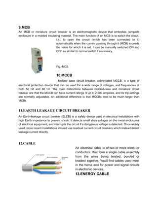 9.MCB
An MCB or miniature circuit breaker is an electromagnetic device that embodies complete
enclosure in a molded insulating material. The main function of an MCB is to switch the circuit,
i.e., to open the circuit (which has been connected to it)
automatically when the current passing through it (MCB) exceeds
the value for which it is set. It can be manually switched ON and
OFF as similar to normal switch if necessary.
Fig:-MCB
10.MCCB
​Molded case circuit breaker, abbreviated MCCB, is a type of
electrical protection device that can be used for a wide range of voltages, and frequencies of
both 50 Hz and 60 Hz. The main distinctions between molded-case and miniature circuit
breaker are that the MCCB can have current ratings of up to 2,500 amperes, and its trip settings
are normally adjustable. An additional difference is that MCCBs tend to be much larger than
MCBs
11.EARTH LEAKAGE CIRCUIT BREAKER
An Earth-leakage circuit breaker (ELCB) is a safety device used in electrical installations with
high Earth impedance to prevent shock. It detects small stray voltages on the metal enclosures
of electrical equipment, and interrupts the circuit if a dangerous voltage is detected. Once widely
used, more recent installations instead use residual current circuit breakers which instead detect
leakage current directly.
12.CABLE
An electrical cable is of two or more wires, or
conductors, that form a single cable assembly
from the wires being twisted, bonded or
braided together. You'll find cables used most
in the home and for power and signal circuits
in electronic devices.
13.ENERGY CABLE
 