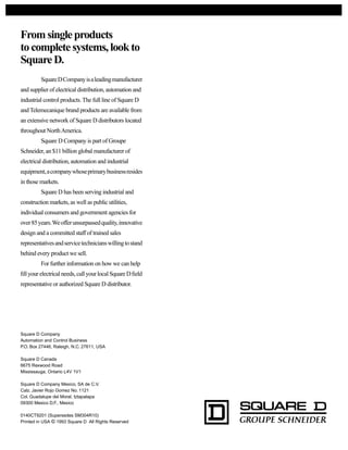 Fromsingleproducts
tocompletesystems,lookto
SquareD.
SquareDCompanyisaleadingmanufacturer
and supplier of electrical distribution, automation and
industrial control products. The full line of Square D
and Telemecanique brand products are available from
an extensive network of Square D distributors located
throughout NorthAmerica.
Square D Company is part of Groupe
Schneider, an $11 billion global manufacturer of
electrical distribution, automation and industrial
equipment,acompanywhoseprimarybusinessresides
in those markets.
Square D has been serving industrial and
construction markets, as well as public utilities,
individual consumers and government agencies for
over85years.Weofferunsurpassedquality,innovative
design and a committed staff of trained sales
representativesandservicetechnicianswillingtostand
behind every product we sell.
For further information on how we can help
fillyourelectricalneeds,callyourlocalSquareDfield
representative or authorized Square D distributor.
Square D Company
Automation and Control Business
P.O. Box 27446, Raleigh, N.C. 27611, USA
Square D Canada
6675 Rexwood Road
Mississauga, Ontario L4V 1V1
Square D Company Mexico, SA de C.V.
Calz. Javier Rojo Gomez No. 1121
Col. Guadalupe del Moral, Iztapalapa
09300 Mexico D.F., Mexico
0140CT9201 (Supersedes SM304R10)
Printed in USA © 1993 Square D All Rights Reserved
 