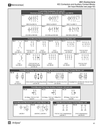 41
®
IEC Contactors
IEC Contactors and Auxiliary Contact Blocks
(for Input Modules see page 42)
3- and 4-Pole Contactors: LC1 and LP1
(Terminal markings conform to standards EN 50011 and 50012)
FIG. 1 FIG. 2 FIG. 3
D09 10 to D32 10 D09 01 to D32 01 D40 11 to D95 11
FIG. 4 FIG. 5 FIG. 6
D12 004 to D80 004 D12 008 and D25 008 D40 008 to D80 008
Front-Mounted Standard Instantaneous Auxiliary Contact Blocks: LA1
FIG. 7 FIG. 8 FIG. 9 FIG. 10 FIG. 11 FIG. 12
1 N.O.
LA1 DN 10
1 N.O. & 1 N.C
LA1 DN 11
2 N.O.
LA1 DN 20
2 N.C.
LA1 DN 02
2 N.O. & 2 N.C.
LA1 DN 22
1 N.O. & 3 N.C.
LA1 DN 13
FIG. 13 FIG. 14 FIG. 15 FIG. 16 FIG. 17
1 N.C.
LA1 DN 01
2 N.O. & 2 N.C. w/
2 Make-Before-Break
LA1 DC 22
4 N.O.
LA1 DN 40
4 N.C.
LA1 DN 04
3 N.O. & 1 N.C.
LA1 DN 31
Front-Mounted Damp- and Dust-Protected (IP 54) Instantaneous Auxiliary Contact Blocks: LA1
FIG. 18 FIG. 19 FIG. 20 FIG. 21
2 N.O.
LA1 DX 20
2 N.O. (5-24 V) w/ Grounding Screw
LA1 DY 20
2 Dusttight N.O. (24-50 V) & 2 N.O.
LA1 DZ 40
2 Dusttight N.O. (24-50 V) & 1 N.O. & 1 N.C.
LA1 DZ 31
Front-Mounted Time Delay Auxiliary Contacts: LA2 and LA3
FIG. 22 FIG. 23 FIG. 24
On Delay, 1 N.O. & 1 N.C.
LA2 DT•
On Delay, 1 N.O. w/ 1 Offset N.O.
LA2 DS•
Off Delay, 1 N.O. & 1 N.C.
LA3 DR•
Front-Mounted Mechanical Latch Adder Blocks: LA6 Side-Mounted Auxiliary Contact Blocks: LA8
FIG. 25 FIG. 26 FIG. 27 FIG. 28
LA6 DK 1 LA6 DK 2, LA6 DK 3 1 N.O. & 1 N.C. Instantaneous
LA8 DN 11
2 N.O. Instantaneous
LA8 DN 20
A1
A2
1
L1
3
L2
5
L3
13
NO
T1
2
T2
4
T3
6 14
A1
A2
1
L1
3
L2
5
L3
21
NC
T1
2
T2
4
T3
6 22
1
L1
3
L2
5
L3
13
NO
A1
A2 T1
2
T2
4
T3
6 22
21
NC
14
1
L1
3
L2
5
L3
7
L4
T1
2
T2
4
T3
6
T4
8
A1
A2
A1
A2
1 R1 R3 3
2 R2 R4 4
A1
A2
1
R1 R3
3
2
R2 R4
4
43
44
NO
94
93
53
NO
61
NC
54 62
53
NO
63
NO
54 64
51
NO
61
NO
52 62
53
NO
61
NC
71
NC
83
NO
54 62 72 84
53
NO
61
NC
71
NC
81
NC
54 62 72 82
41
42
NO
92
91
53
NO
61
NC
75
NC
87
NO
54 62 76 88
53
NC
63
NC
73
NC
83
NC
54 64 74 84
51
NC
61
NC
71
NC
81
NC
52 62 72 82
53
NO
61
NC
73
NO
83
NO
54 62 74 84
53
N0
63
NO
54 64
53
N0
63
NO
54 64
53
N0
63
N0
73
N0
83
N0
54 64 74 84
53
N0
61
NC
73
N0
83
N0
54 62 74 84
55
NC
67
NO
56 68
55
NC
67
NO
56 68
57
NO
65
NC
58 66
A1
A2
E1
E2
A1
A2
E1
E2
45
46
53/
84
NO
61/
72
NC
54/
83
NO
62/
71
NC
53/
84
NO
63/
74
NO
54/
83
NO
64/
73
NO
 