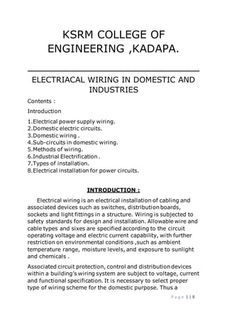 P a g e 1 | 8
KSRM COLLEGE OF
ENGINEERING ,KADAPA.
_________________________
ELECTRIACAL WIRING IN DOMESTIC AND
INDUSTRIES
Contents :
Introduction
1.Electrical power supply wiring.
2.Domestic electric circuits.
3.Domestic wiring .
4.Sub-circuits in domestic wiring.
5.Methods of wiring.
6.Industrial Electrification .
7.Types of installation.
8.Electrical installation for power circuits.
INTRODUCTION :
Electrical wiring is an electrical installation of cabling and
associated devices such as switches, distribution boards,
sockets and light fittings in a structure. Wiring is subjected to
safety standards for design and installation. Allowable wire and
cable types and sixes are specified according to the circuit
operating voltage and electric current capability, with further
restriction on environmental conditions ,such as ambient
temperature range, moisture levels, and exposure to sunlight
and chemicals .
Associated circuit protection, control and distribution devices
within a building’s wiring system are subject to voltage, current
and functional specification. It is necessary to select proper
type of wiring scheme for the domestic purpose. Thus a
 