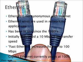 Ethernet is not synonymous with Internet Ethernet wires are used in networking applications Has been in use since the 1980’s Initially supported a 10 Mbps data transfer speed “ Fast Ethernet” increased the rate to 100 Mbps Gigabit Ethernet currently peaks at 1000 Mbps Photo credit:  http://kbserver.netgear.com/images/1561_straight_ethernet.jpg 
