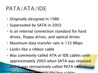 Originally designed in 1986 Superseded by SATA in 2003 Is an internal connection standard for hard drives, floppy drives, and optical drives Maximum data transfer rate is 133 Mbps Looks like a ribbon cable Was commonly called ATA or IDE cables until approximately 2003 when SATA was released and it was retroactively called PATA to differentiate between the two cables Photo credit:  http://en.wikipedia.org/wiki/File:Ata_20070127_002.jpg 