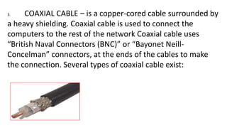 3. COAXIAL CABLE – is a copper-cored cable surrounded by
a heavy shielding. Coaxial cable is used to connect the
computers to the rest of the network Coaxial cable uses
“British Naval Connectors (BNC)” or “Bayonet Neill-
Concelman” connectors, at the ends of the cables to make
the connection. Several types of coaxial cable exist:
 