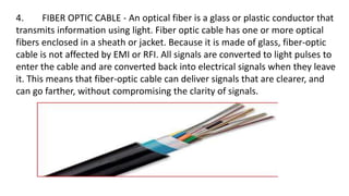 4. FIBER OPTIC CABLE - An optical fiber is a glass or plastic conductor that
transmits information using light. Fiber optic cable has one or more optical
fibers enclosed in a sheath or jacket. Because it is made of glass, fiber-optic
cable is not affected by EMI or RFI. All signals are converted to light pulses to
enter the cable and are converted back into electrical signals when they leave
it. This means that fiber-optic cable can deliver signals that are clearer, and
can go farther, without compromising the clarity of signals.
 