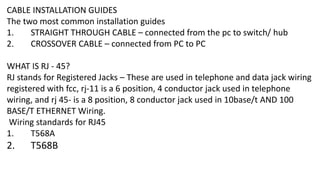 CABLE INSTALLATION GUIDES
The two most common installation guides
1. STRAIGHT THROUGH CABLE – connected from the pc to switch/ hub
2. CROSSOVER CABLE – connected from PC to PC
WHAT IS RJ - 45?
RJ stands for Registered Jacks – These are used in telephone and data jack wiring
registered with fcc, rj-11 is a 6 position, 4 conductor jack used in telephone
wiring, and rj 45- is a 8 position, 8 conductor jack used in 10base/t AND 100
BASE/T ETHERNET Wiring.
Wiring standards for RJ45
1. T568A
2. T568B
 