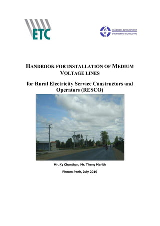 H
HA
AN
ND
DB
BO
OO
OK
K F
FO
OR
R I
IN
NS
ST
TA
AL
LL
LA
AT
TI
IO
ON
N O
OF
F M
ME
ED
DI
IU
UM
M
V
VO
OL
LT
TA
AG
GE
E L
LI
IN
NE
ES
S
for Rural Electricity Service Constructors and
Operators (RESCO)
Mr. Ky Chanthan, Mr. Theng Marith
Phnom Penh, July 2010
 