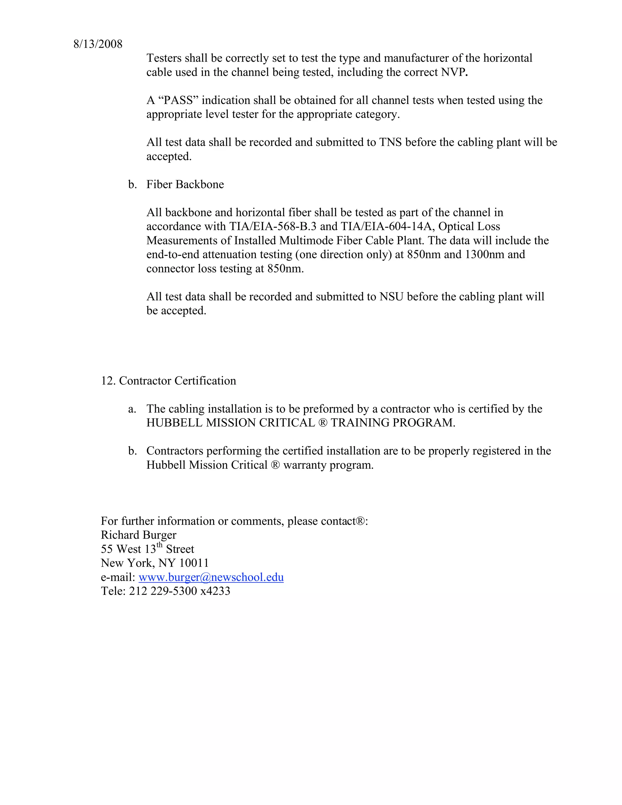 8/13/2008
               Testers shall be correctly set to test the type and manufacturer of the horizontal
               cable used in the channel being tested, including the correct NVP.

               A “PASS” indication shall be obtained for all channel tests when tested using the
               appropriate level tester for the appropriate category.

               All test data shall be recorded and submitted to TNS before the cabling plant will be
               accepted.

            b. Fiber Backbone

               All backbone and horizontal fiber shall be tested as part of the channel in
               accordance with TIA/EIA-568-B.3 and TIA/EIA-604-14A, Optical Loss
               Measurements of Installed Multimode Fiber Cable Plant. The data will include the
               end-to-end attenuation testing (one direction only) at 850nm and 1300nm and
               connector loss testing at 850nm.

               All test data shall be recorded and submitted to NSU before the cabling plant will
               be accepted.




     12. Contractor Certification

            a. The cabling installation is to be preformed by a contractor who is certified by the
               HUBBELL MISSION CRITICAL ® TRAINING PROGRAM.

            b. Contractors performing the certified installation are to be properly registered in the
               Hubbell Mission Critical ® warranty program.



     For further information or comments, please contact®:
     Richard Burger
     55 West 13th Street
     New York, NY 10011
     e-mail: www.burger@newschool.edu
     Tele: 212 229-5300 x4233
 