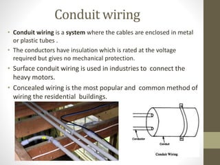 Conduit wiring
• Conduit wiring is a system where the cables are enclosed in metal
or plastic tubes .
• The conductors have insulation which is rated at the voltage
required but gives no mechanical protection.
• Surface conduit wiring is used in industries to connect the
heavy motors.
• Concealed wiring is the most popular and common method of
wiring the residential buildings.
 