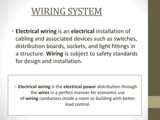WIRING SYSTEM
• Electrical wiring is an electrical installation of
cabling and associated devices such as switches,
distribution boards, sockets, and light fittings in
a structure. Wiring is subject to safety standards
for design and installation.
• Electrical wiring is the electrical power distribution through
the wires in a perfect manner for economic use
of wiring conductors inside a room or building with better
load control.
 