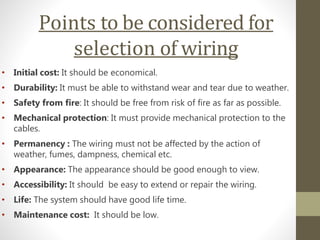 Points to be considered for
selection of wiring
• Initial cost: It should be economical.
• Durability: It must be able to withstand wear and tear due to weather.
• Safety from fire: It should be free from risk of fire as far as possible.
• Mechanical protection: It must provide mechanical protection to the
cables.
• Permanency : The wiring must not be affected by the action of
weather, fumes, dampness, chemical etc.
• Appearance: The appearance should be good enough to view.
• Accessibility: It should be easy to extend or repair the wiring.
• Life: The system should have good life time.
• Maintenance cost: It should be low.
 