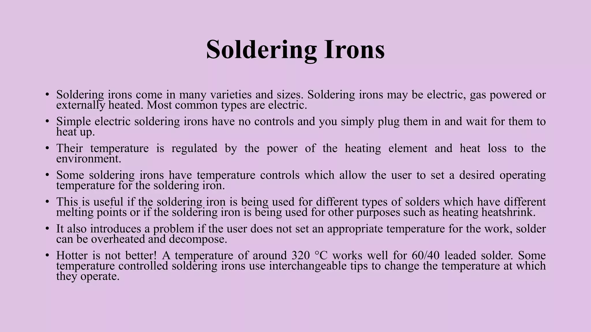 Soldering Irons
• Soldering irons come in many varieties and sizes. Soldering irons may be electric, gas powered or
externally heated. Most common types are electric.
• Simple electric soldering irons have no controls and you simply plug them in and wait for them to
heat up.
• Their temperature is regulated by the power of the heating element and heat loss to the
environment.
• Some soldering irons have temperature controls which allow the user to set a desired operating
temperature for the soldering iron.
• This is useful if the soldering iron is being used for different types of solders which have different
melting points or if the soldering iron is being used for other purposes such as heating heatshrink.
• It also introduces a problem if the user does not set an appropriate temperature for the work, solder
can be overheated and decompose.
• Hotter is not better! A temperature of around 320 °C works well for 60/40 leaded solder. Some
temperature controlled soldering irons use interchangeable tips to change the temperature at which
they operate.
 