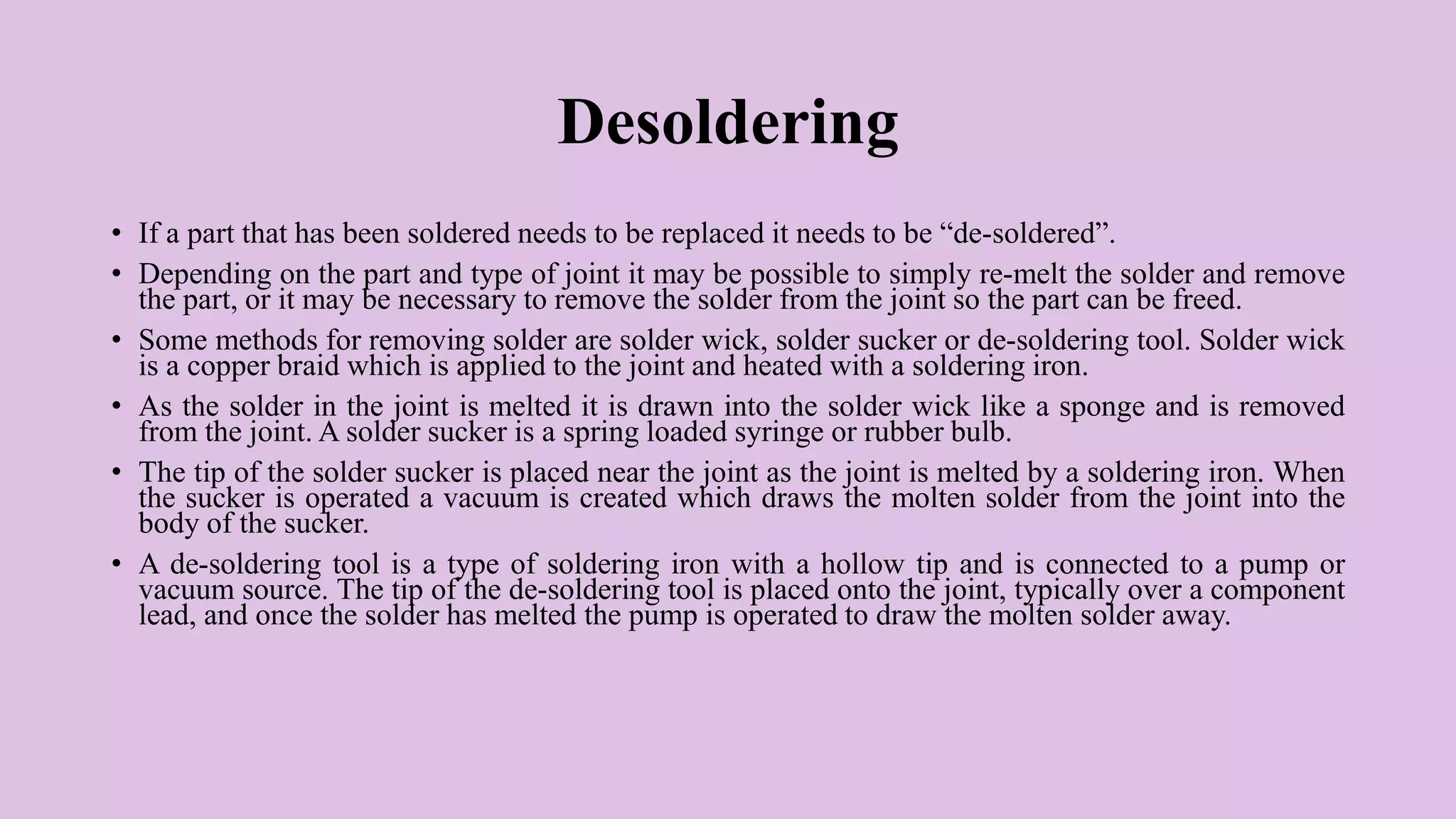 Desoldering
• If a part that has been soldered needs to be replaced it needs to be “de-soldered”.
• Depending on the part and type of joint it may be possible to simply re-melt the solder and remove
the part, or it may be necessary to remove the solder from the joint so the part can be freed.
• Some methods for removing solder are solder wick, solder sucker or de-soldering tool. Solder wick
is a copper braid which is applied to the joint and heated with a soldering iron.
• As the solder in the joint is melted it is drawn into the solder wick like a sponge and is removed
from the joint. A solder sucker is a spring loaded syringe or rubber bulb.
• The tip of the solder sucker is placed near the joint as the joint is melted by a soldering iron. When
the sucker is operated a vacuum is created which draws the molten solder from the joint into the
body of the sucker.
• A de-soldering tool is a type of soldering iron with a hollow tip and is connected to a pump or
vacuum source. The tip of the de-soldering tool is placed onto the joint, typically over a component
lead, and once the solder has melted the pump is operated to draw the molten solder away.
 