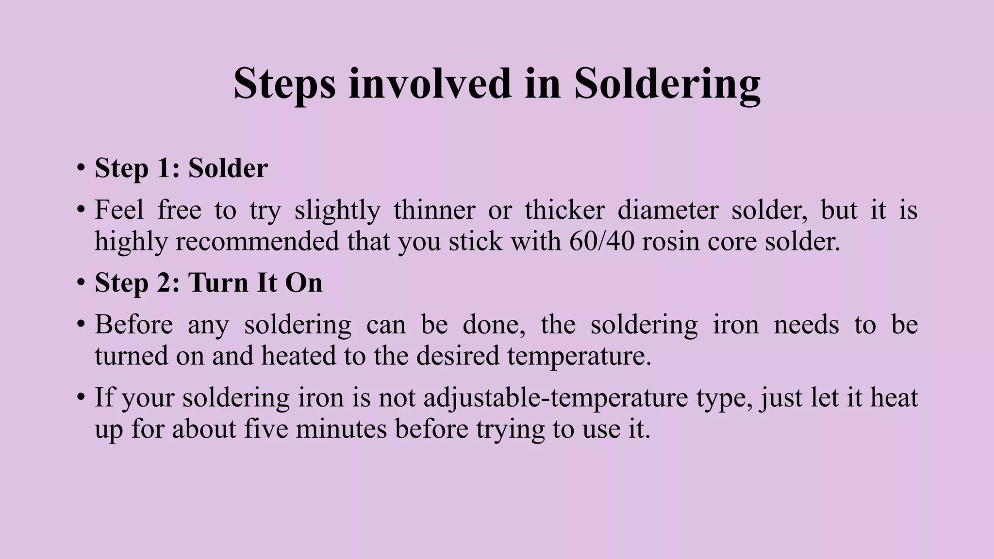 Steps involved in Soldering
• Step 1: Solder
• Feel free to try slightly thinner or thicker diameter solder, but it is
highly recommended that you stick with 60/40 rosin core solder.
• Step 2: Turn It On
• Before any soldering can be done, the soldering iron needs to be
turned on and heated to the desired temperature.
• If your soldering iron is not adjustable-temperature type, just let it heat
up for about five minutes before trying to use it.
 