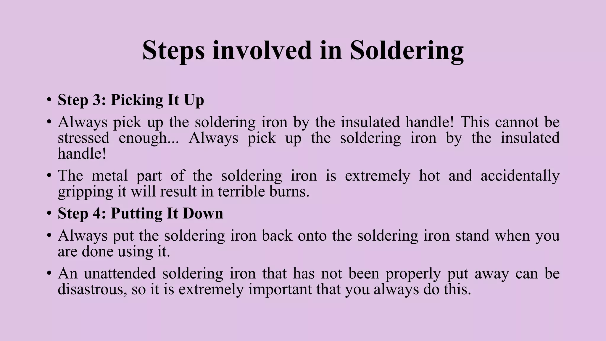 Steps involved in Soldering
• Step 3: Picking It Up
• Always pick up the soldering iron by the insulated handle! This cannot be
stressed enough... Always pick up the soldering iron by the insulated
handle!
• The metal part of the soldering iron is extremely hot and accidentally
gripping it will result in terrible burns.
• Step 4: Putting It Down
• Always put the soldering iron back onto the soldering iron stand when you
are done using it.
• An unattended soldering iron that has not been properly put away can be
disastrous, so it is extremely important that you always do this.
 