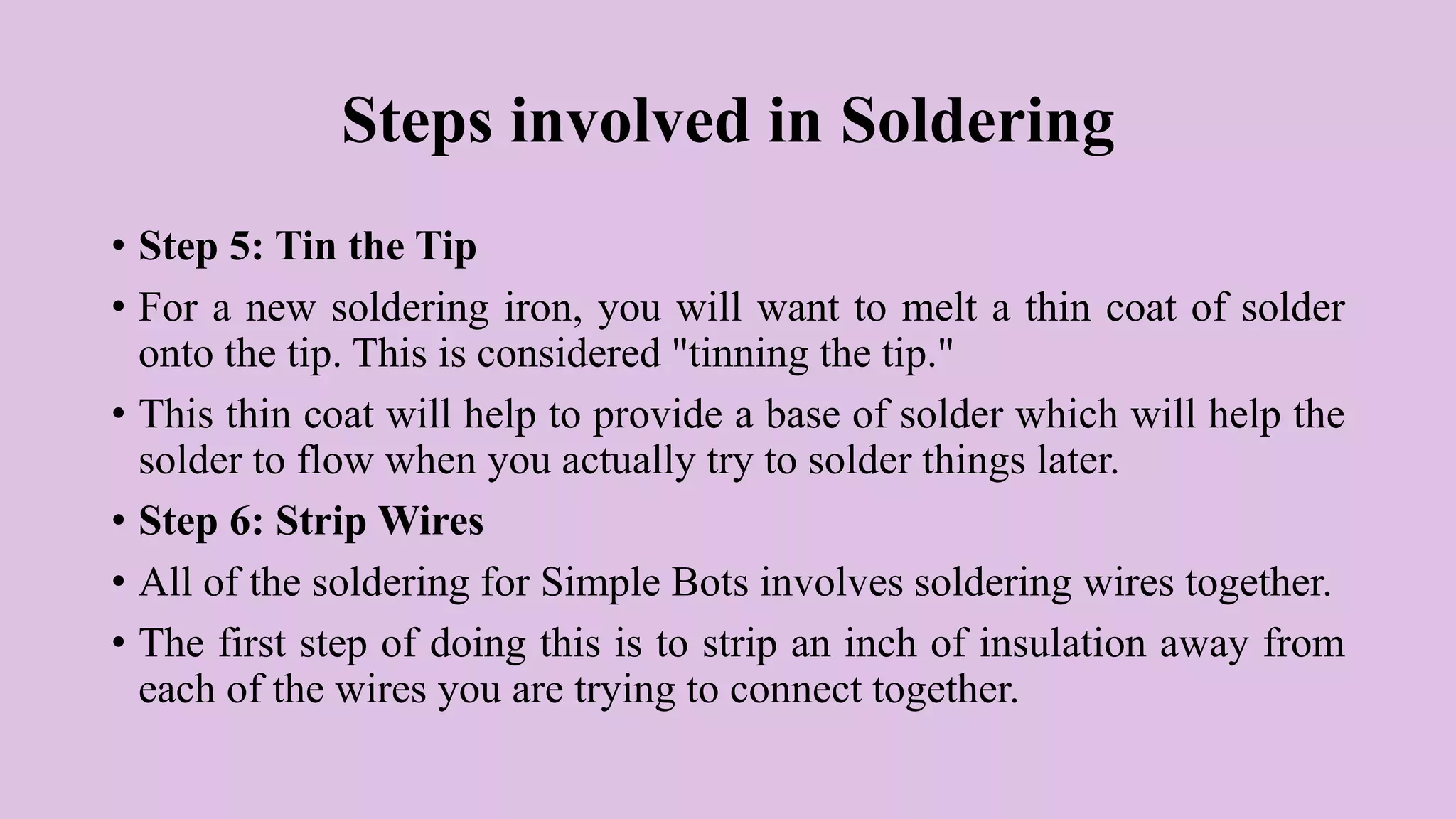 Steps involved in Soldering
• Step 5: Tin the Tip
• For a new soldering iron, you will want to melt a thin coat of solder
onto the tip. This is considered "tinning the tip."
• This thin coat will help to provide a base of solder which will help the
solder to flow when you actually try to solder things later.
• Step 6: Strip Wires
• All of the soldering for Simple Bots involves soldering wires together.
• The first step of doing this is to strip an inch of insulation away from
each of the wires you are trying to connect together.
 