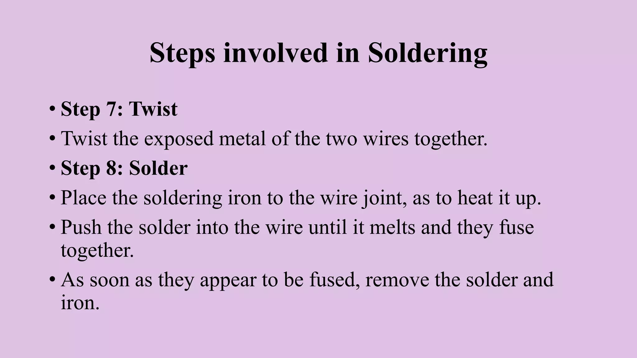 Steps involved in Soldering
• Step 7: Twist
• Twist the exposed metal of the two wires together.
• Step 8: Solder
• Place the soldering iron to the wire joint, as to heat it up.
• Push the solder into the wire until it melts and they fuse
together.
• As soon as they appear to be fused, remove the solder and
iron.
 