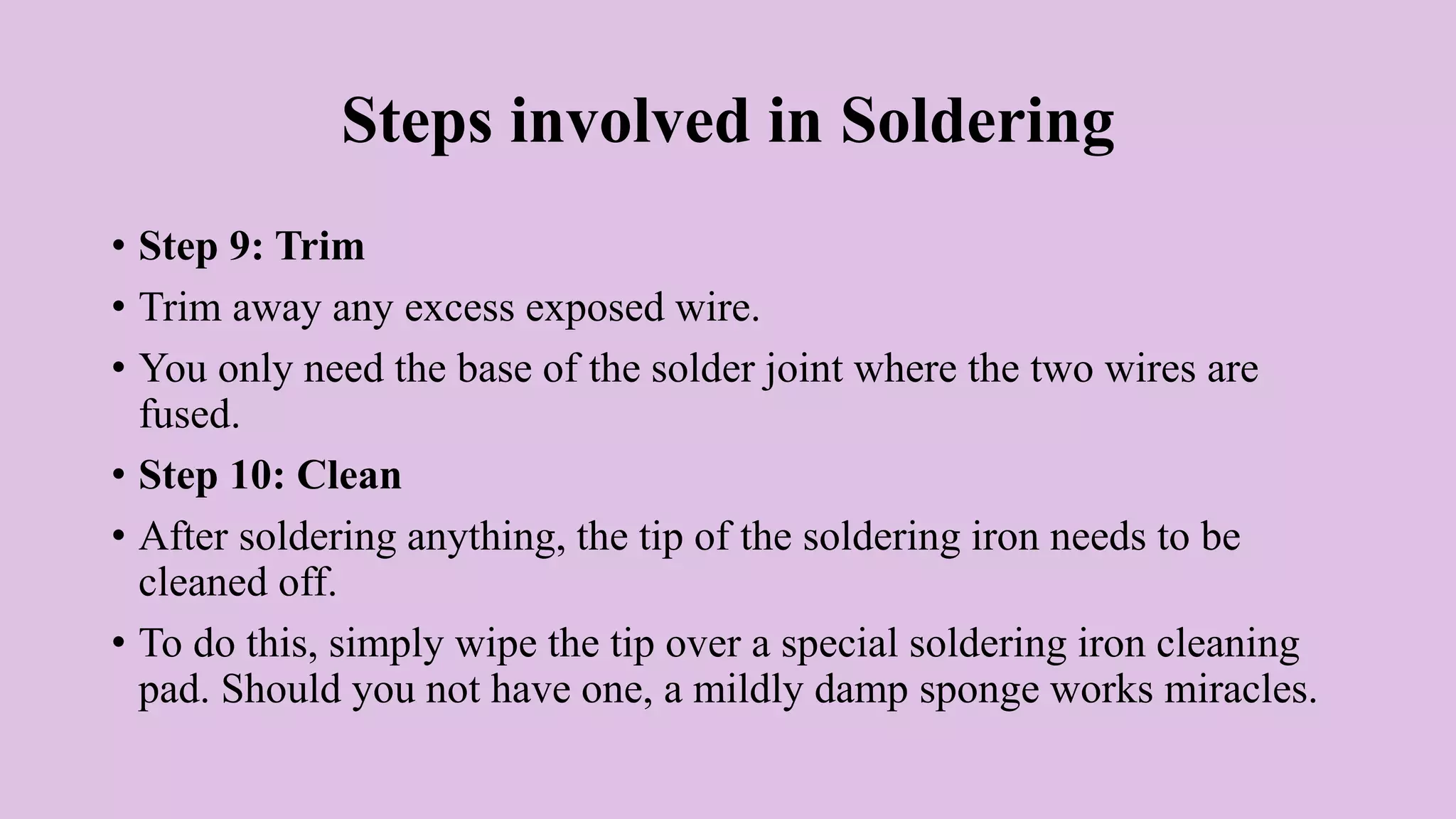 Steps involved in Soldering
• Step 9: Trim
• Trim away any excess exposed wire.
• You only need the base of the solder joint where the two wires are
fused.
• Step 10: Clean
• After soldering anything, the tip of the soldering iron needs to be
cleaned off.
• To do this, simply wipe the tip over a special soldering iron cleaning
pad. Should you not have one, a mildly damp sponge works miracles.
 
