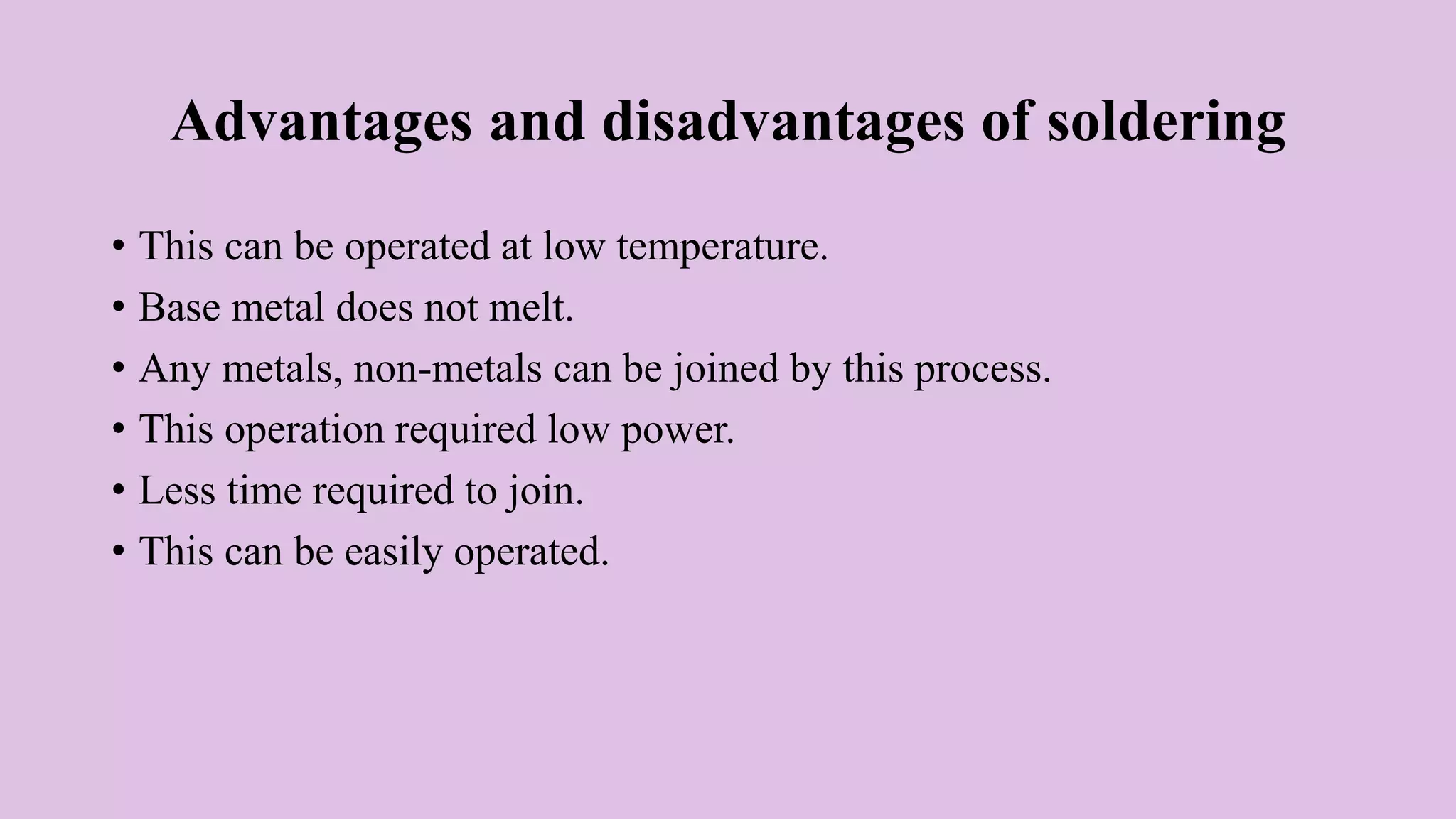 Advantages and disadvantages of soldering
• This can be operated at low temperature.
• Base metal does not melt.
• Any metals, non-metals can be joined by this process.
• This operation required low power.
• Less time required to join.
• This can be easily operated.
 