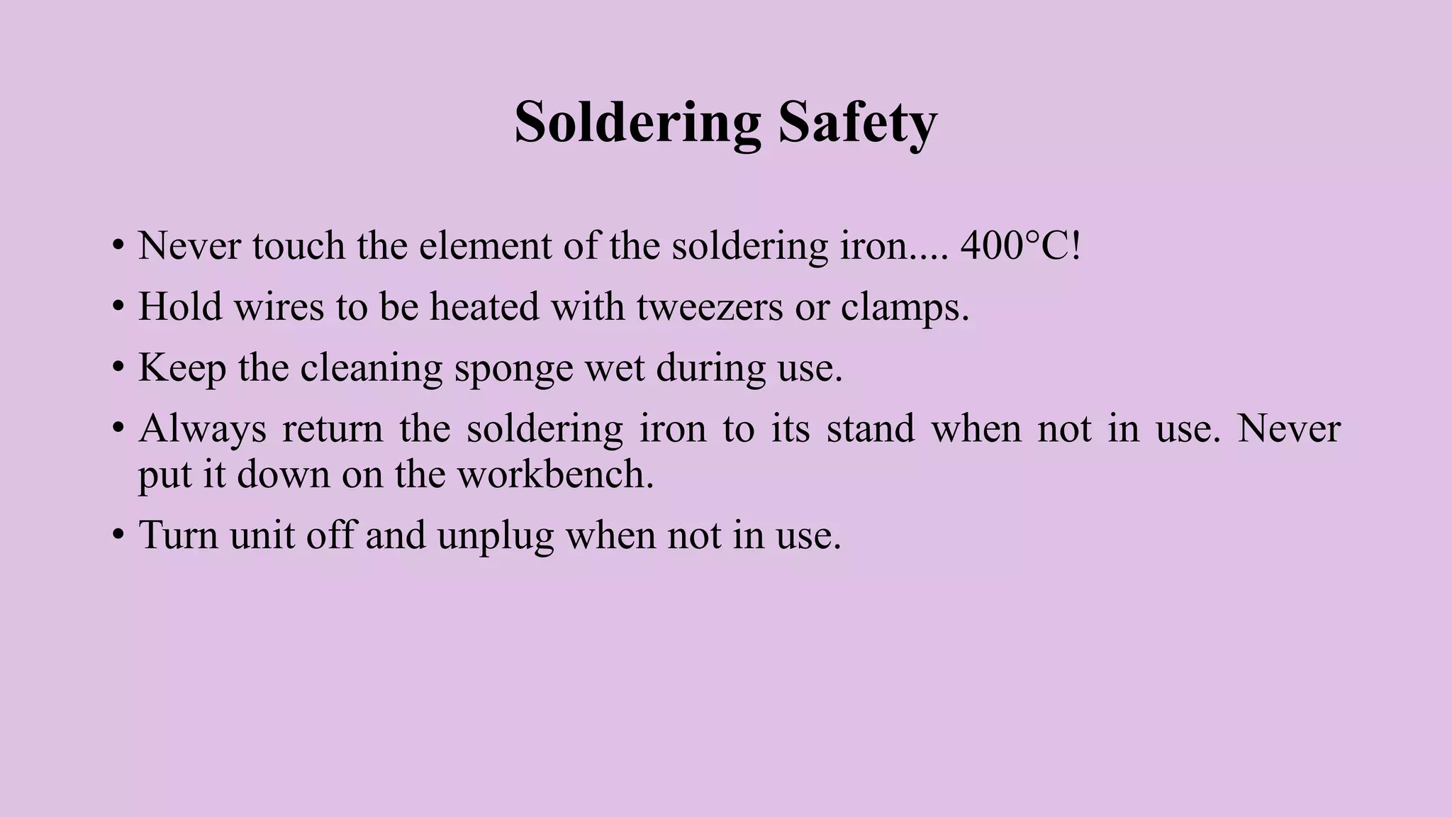 Soldering Safety
• Never touch the element of the soldering iron.... 400°C!
• Hold wires to be heated with tweezers or clamps.
• Keep the cleaning sponge wet during use.
• Always return the soldering iron to its stand when not in use. Never
put it down on the workbench.
• Turn unit off and unplug when not in use.
 
