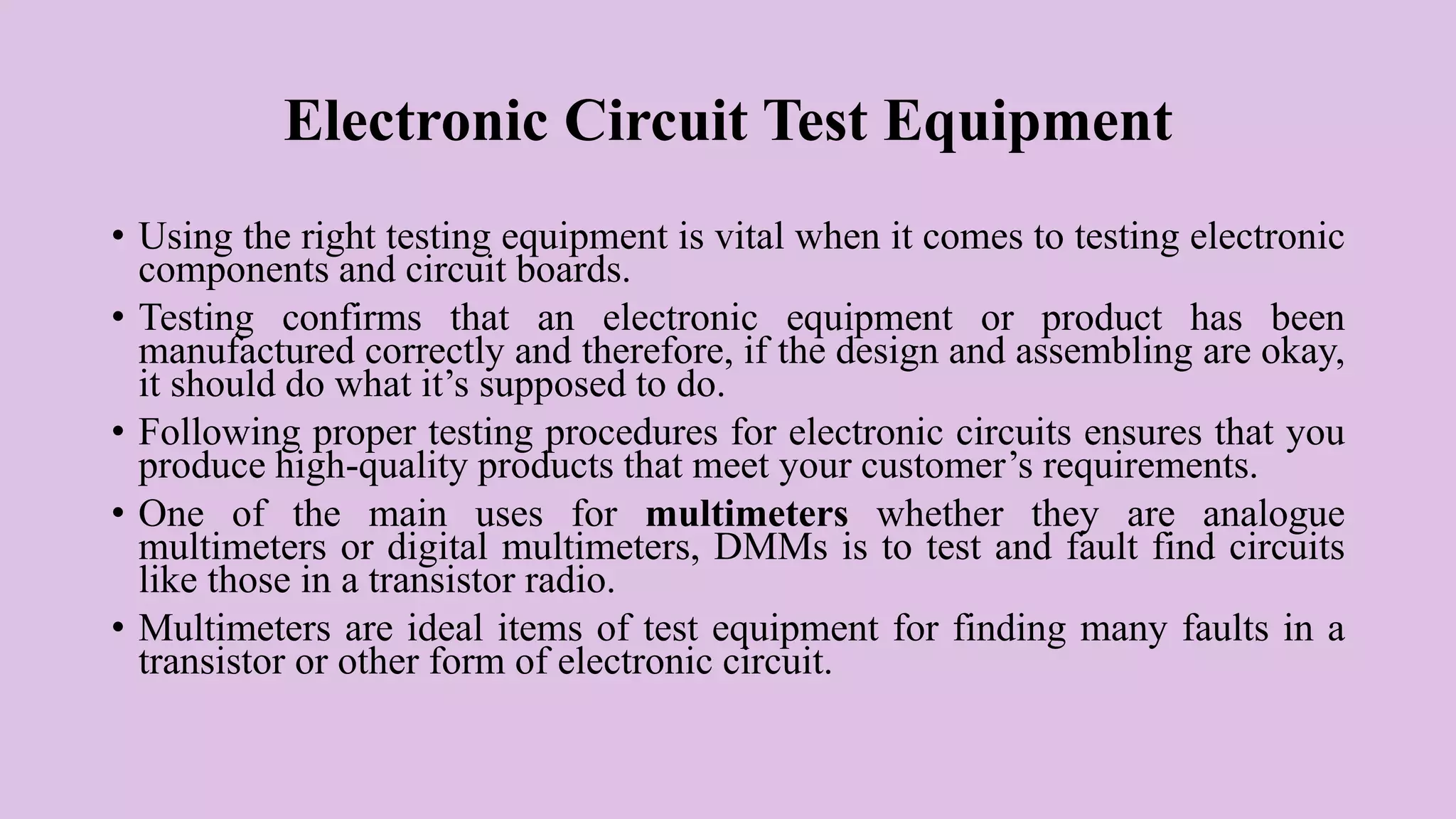 Electronic Circuit Test Equipment
• Using the right testing equipment is vital when it comes to testing electronic
components and circuit boards.
• Testing confirms that an electronic equipment or product has been
manufactured correctly and therefore, if the design and assembling are okay,
it should do what it’s supposed to do.
• Following proper testing procedures for electronic circuits ensures that you
produce high-quality products that meet your customer’s requirements.
• One of the main uses for multimeters whether they are analogue
multimeters or digital multimeters, DMMs is to test and fault find circuits
like those in a transistor radio.
• Multimeters are ideal items of test equipment for finding many faults in a
transistor or other form of electronic circuit.
 