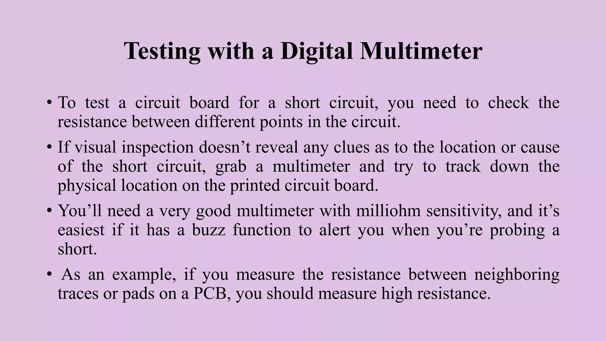 Testing with a Digital Multimeter
• To test a circuit board for a short circuit, you need to check the
resistance between different points in the circuit.
• If visual inspection doesn’t reveal any clues as to the location or cause
of the short circuit, grab a multimeter and try to track down the
physical location on the printed circuit board.
• You’ll need a very good multimeter with milliohm sensitivity, and it’s
easiest if it has a buzz function to alert you when you’re probing a
short.
• As an example, if you measure the resistance between neighboring
traces or pads on a PCB, you should measure high resistance.
 
