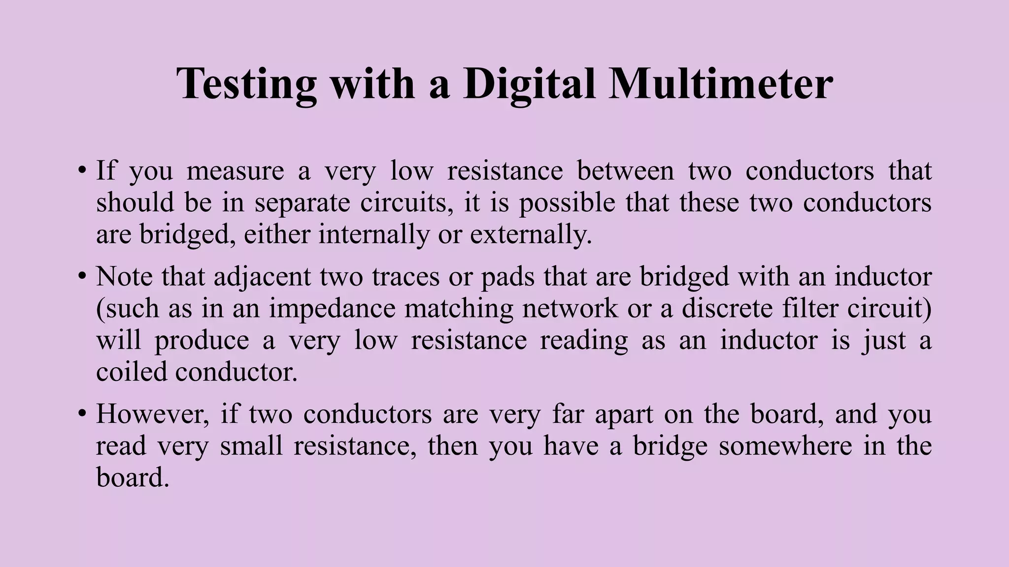 Testing with a Digital Multimeter
• If you measure a very low resistance between two conductors that
should be in separate circuits, it is possible that these two conductors
are bridged, either internally or externally.
• Note that adjacent two traces or pads that are bridged with an inductor
(such as in an impedance matching network or a discrete filter circuit)
will produce a very low resistance reading as an inductor is just a
coiled conductor.
• However, if two conductors are very far apart on the board, and you
read very small resistance, then you have a bridge somewhere in the
board.
 