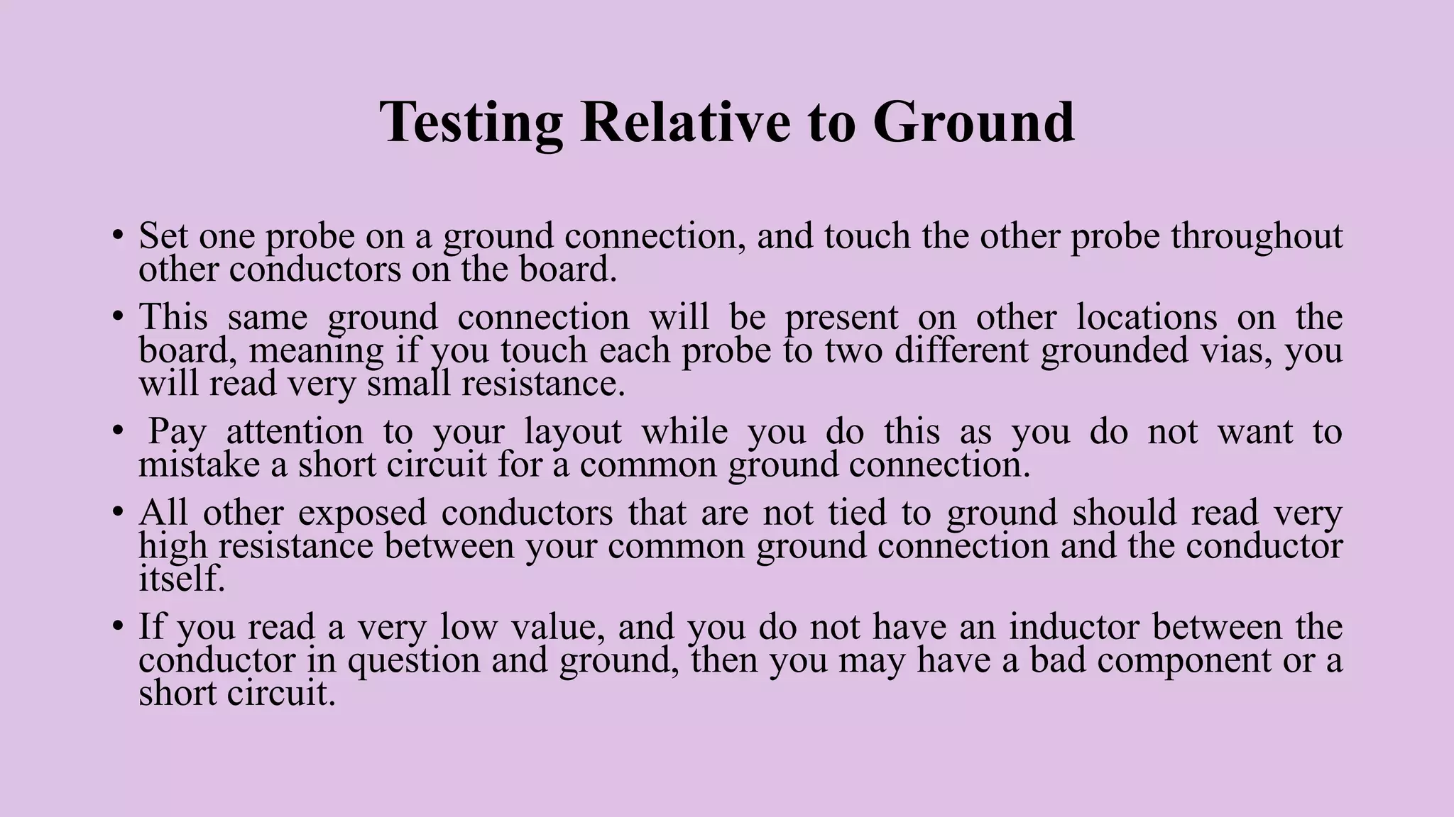 Testing Relative to Ground
• Set one probe on a ground connection, and touch the other probe throughout
other conductors on the board.
• This same ground connection will be present on other locations on the
board, meaning if you touch each probe to two different grounded vias, you
will read very small resistance.
• Pay attention to your layout while you do this as you do not want to
mistake a short circuit for a common ground connection.
• All other exposed conductors that are not tied to ground should read very
high resistance between your common ground connection and the conductor
itself.
• If you read a very low value, and you do not have an inductor between the
conductor in question and ground, then you may have a bad component or a
short circuit.
 