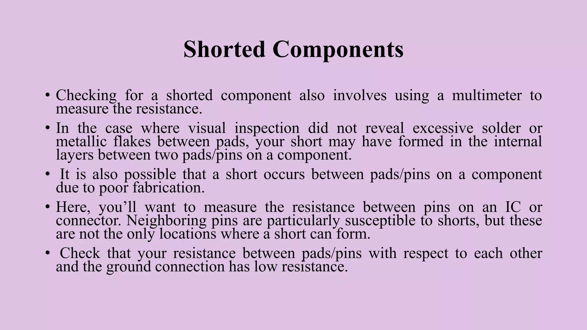 Shorted Components
• Checking for a shorted component also involves using a multimeter to
measure the resistance.
• In the case where visual inspection did not reveal excessive solder or
metallic flakes between pads, your short may have formed in the internal
layers between two pads/pins on a component.
• It is also possible that a short occurs between pads/pins on a component
due to poor fabrication.
• Here, you’ll want to measure the resistance between pins on an IC or
connector. Neighboring pins are particularly susceptible to shorts, but these
are not the only locations where a short can form.
• Check that your resistance between pads/pins with respect to each other
and the ground connection has low resistance.
 