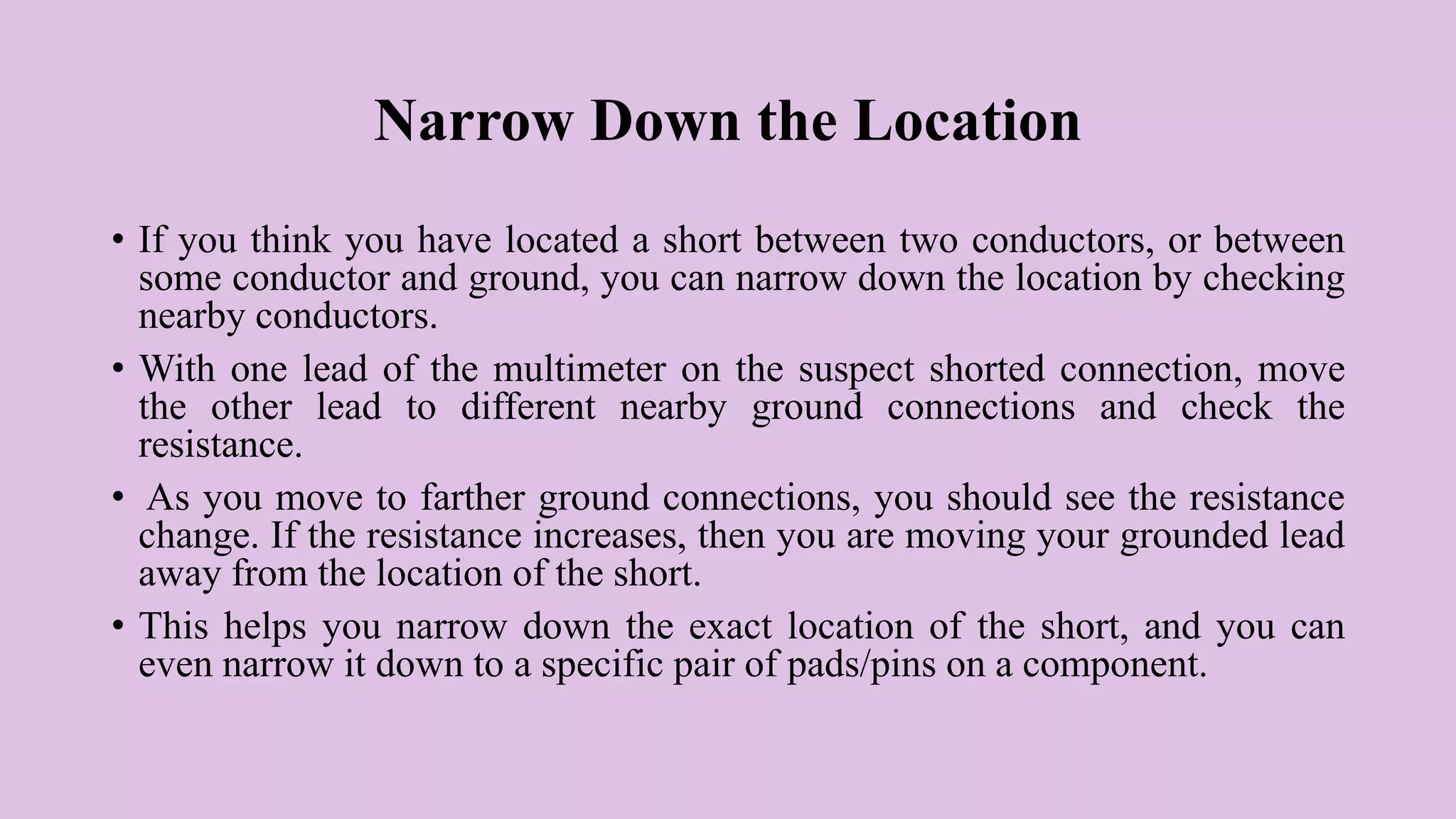 Narrow Down the Location
• If you think you have located a short between two conductors, or between
some conductor and ground, you can narrow down the location by checking
nearby conductors.
• With one lead of the multimeter on the suspect shorted connection, move
the other lead to different nearby ground connections and check the
resistance.
• As you move to farther ground connections, you should see the resistance
change. If the resistance increases, then you are moving your grounded lead
away from the location of the short.
• This helps you narrow down the exact location of the short, and you can
even narrow it down to a specific pair of pads/pins on a component.
 