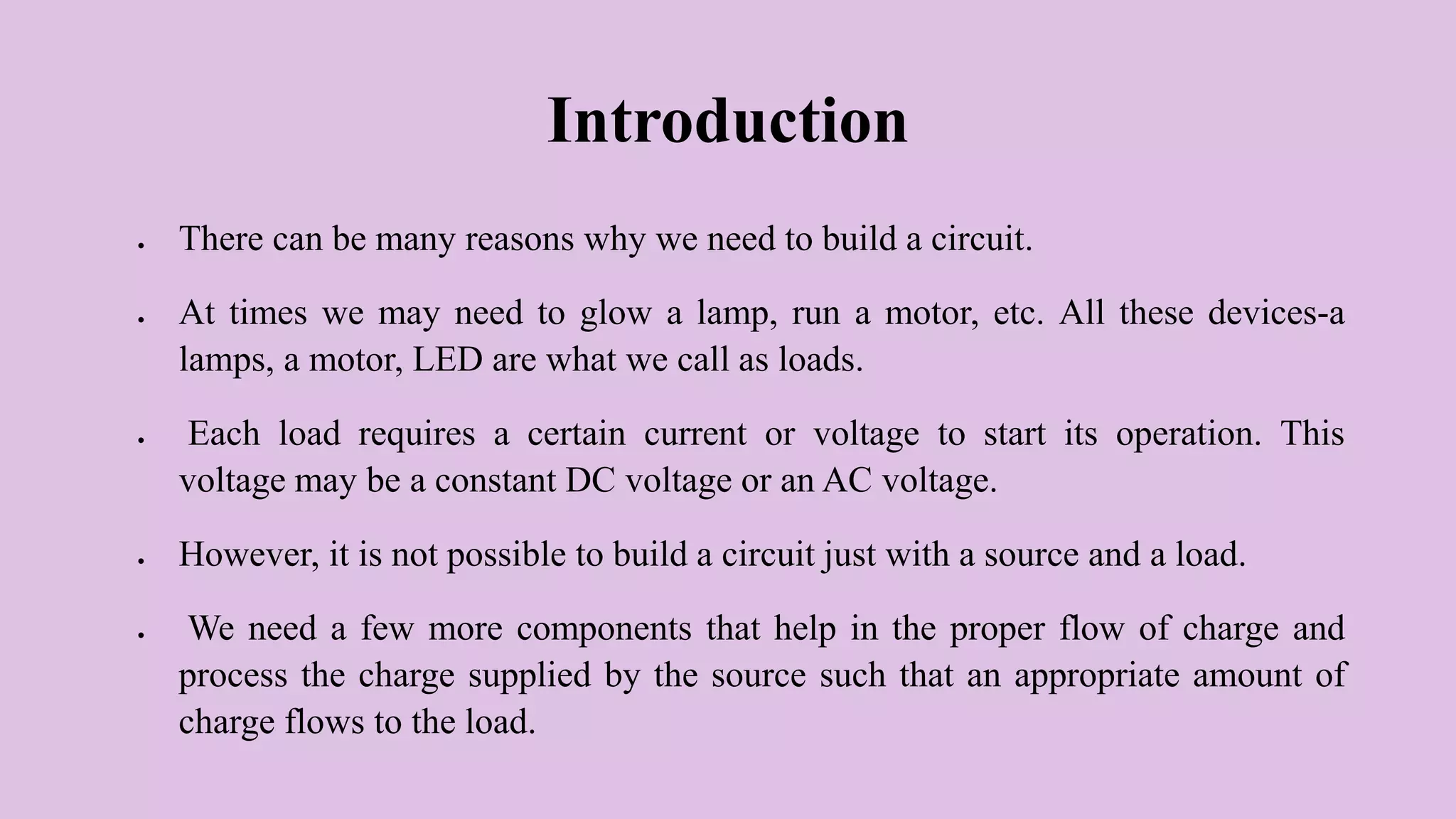 Introduction
 There can be many reasons why we need to build a circuit.
 At times we may need to glow a lamp, run a motor, etc. All these devices-a
lamps, a motor, LED are what we call as loads.
 Each load requires a certain current or voltage to start its operation. This
voltage may be a constant DC voltage or an AC voltage.
 However, it is not possible to build a circuit just with a source and a load.
 We need a few more components that help in the proper flow of charge and
process the charge supplied by the source such that an appropriate amount of
charge flows to the load.
 