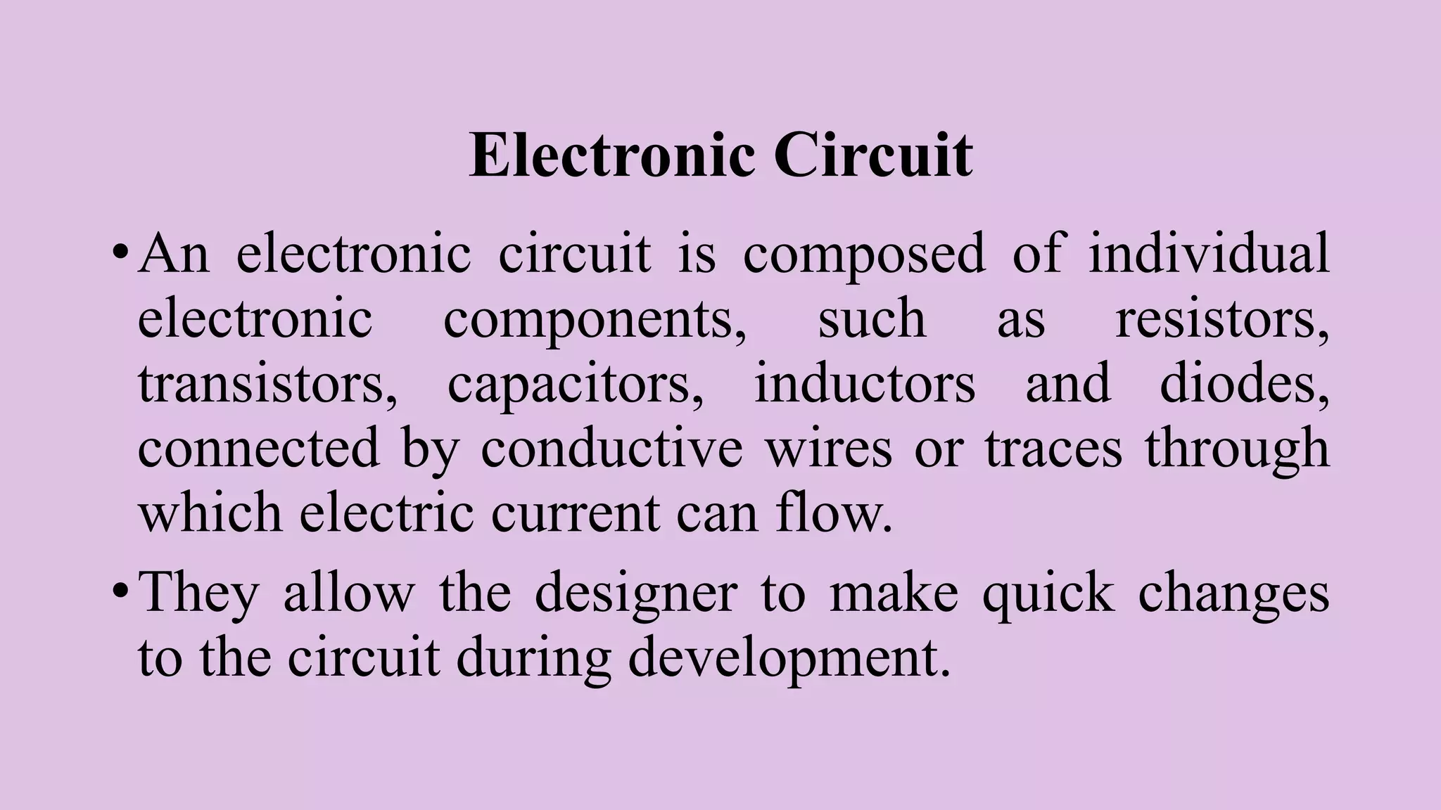 Electronic Circuit
•An electronic circuit is composed of individual
electronic components, such as resistors,
transistors, capacitors, inductors and diodes,
connected by conductive wires or traces through
which electric current can flow.
•They allow the designer to make quick changes
to the circuit during development.
 