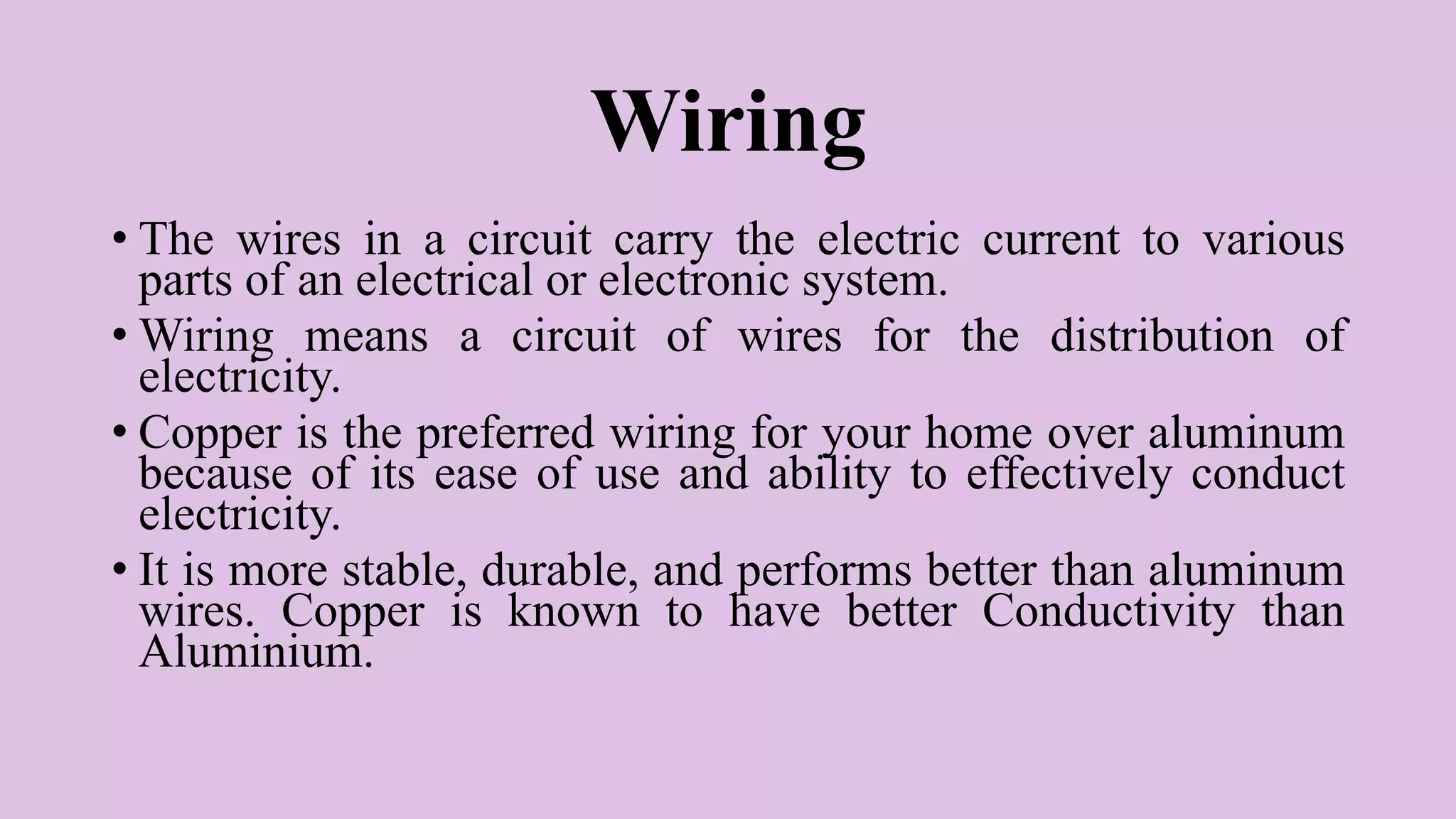 Wiring
• The wires in a circuit carry the electric current to various
parts of an electrical or electronic system.
• Wiring means a circuit of wires for the distribution of
electricity.
• Copper is the preferred wiring for your home over aluminum
because of its ease of use and ability to effectively conduct
electricity.
• It is more stable, durable, and performs better than aluminum
wires. Copper is known to have better Conductivity than
Aluminium.
 