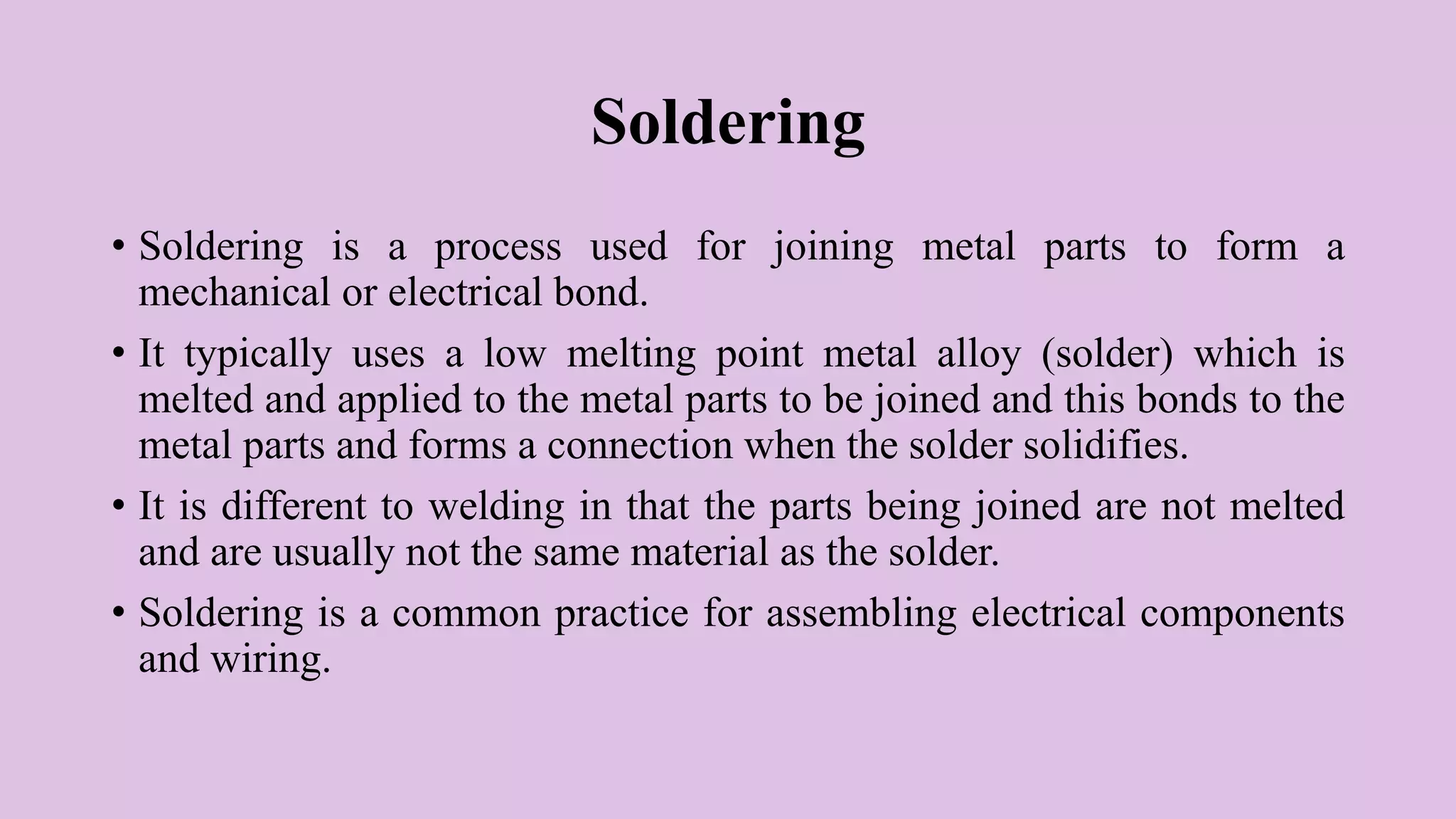 Soldering
• Soldering is a process used for joining metal parts to form a
mechanical or electrical bond.
• It typically uses a low melting point metal alloy (solder) which is
melted and applied to the metal parts to be joined and this bonds to the
metal parts and forms a connection when the solder solidifies.
• It is different to welding in that the parts being joined are not melted
and are usually not the same material as the solder.
• Soldering is a common practice for assembling electrical components
and wiring.
 