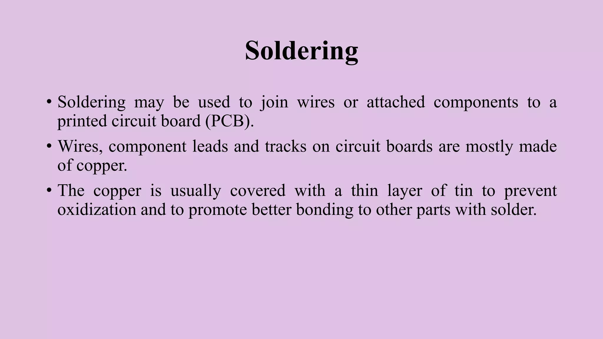 Soldering
• Soldering may be used to join wires or attached components to a
printed circuit board (PCB).
• Wires, component leads and tracks on circuit boards are mostly made
of copper.
• The copper is usually covered with a thin layer of tin to prevent
oxidization and to promote better bonding to other parts with solder.
 