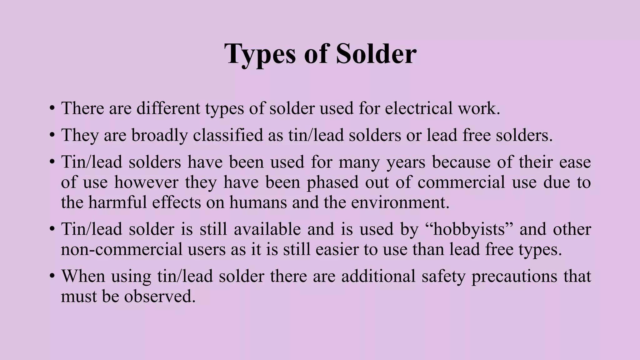 Types of Solder
• There are different types of solder used for electrical work.
• They are broadly classified as tin/lead solders or lead free solders.
• Tin/lead solders have been used for many years because of their ease
of use however they have been phased out of commercial use due to
the harmful effects on humans and the environment.
• Tin/lead solder is still available and is used by “hobbyists” and other
non-commercial users as it is still easier to use than lead free types.
• When using tin/lead solder there are additional safety precautions that
must be observed.
 