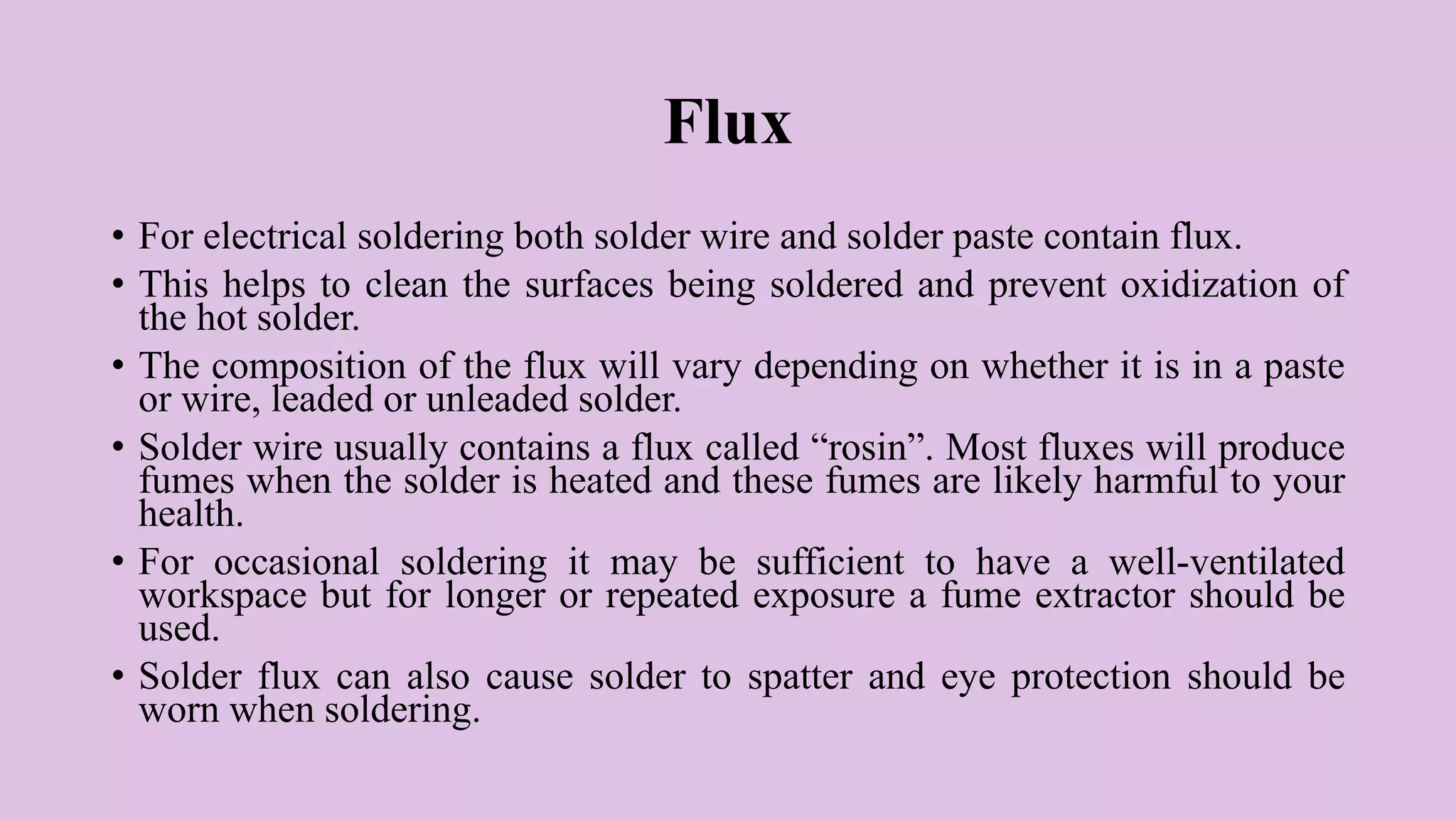 Flux
• For electrical soldering both solder wire and solder paste contain flux.
• This helps to clean the surfaces being soldered and prevent oxidization of
the hot solder.
• The composition of the flux will vary depending on whether it is in a paste
or wire, leaded or unleaded solder.
• Solder wire usually contains a flux called “rosin”. Most fluxes will produce
fumes when the solder is heated and these fumes are likely harmful to your
health.
• For occasional soldering it may be sufficient to have a well-ventilated
workspace but for longer or repeated exposure a fume extractor should be
used.
• Solder flux can also cause solder to spatter and eye protection should be
worn when soldering.
 
