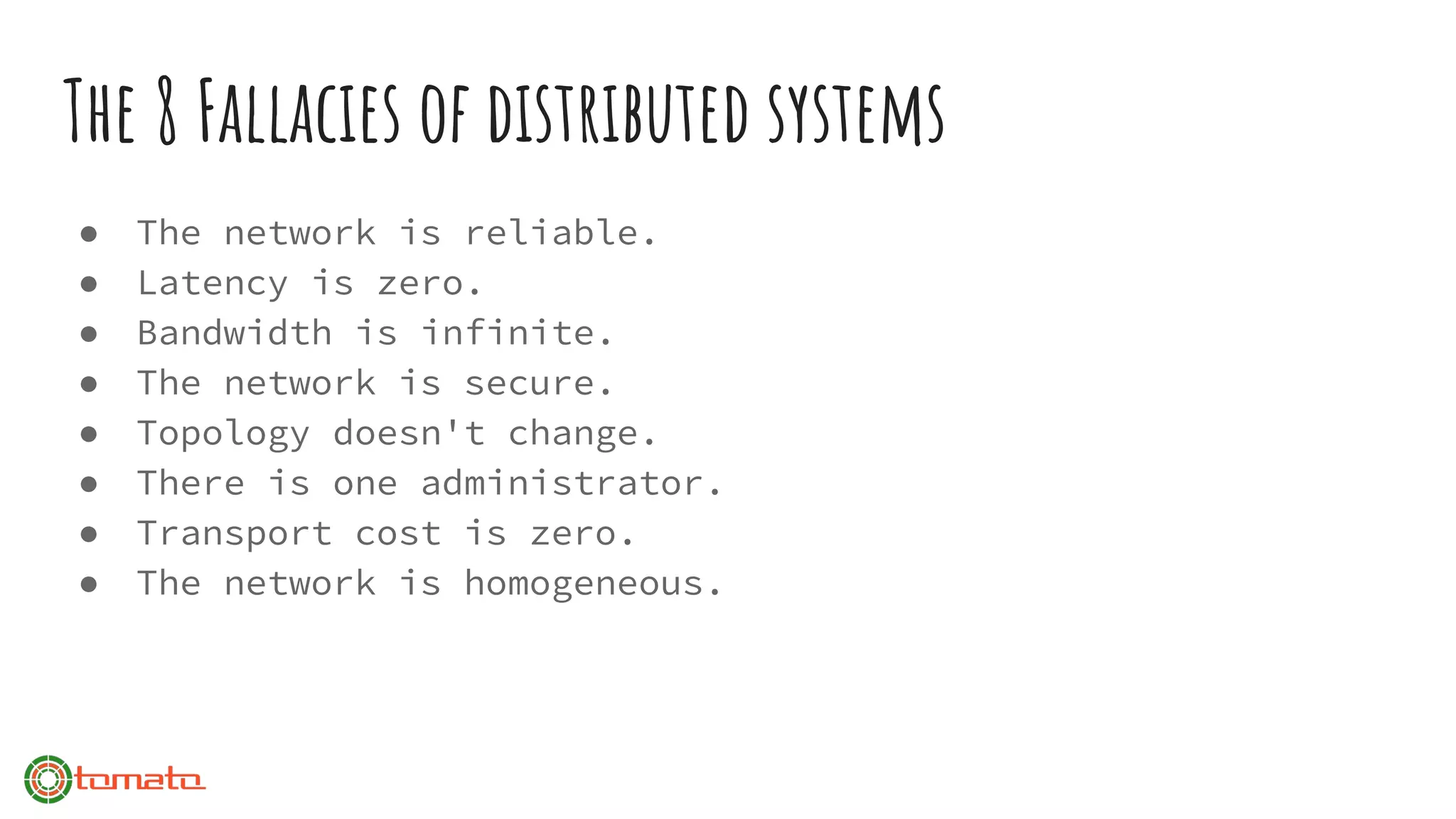 The 8 Fallacies of distributed systems
● The network is reliable.
● Latency is zero.
● Bandwidth is infinite.
● The network is secure.
● Topology doesn't change.
● There is one administrator.
● Transport cost is zero.
● The network is homogeneous.
 
