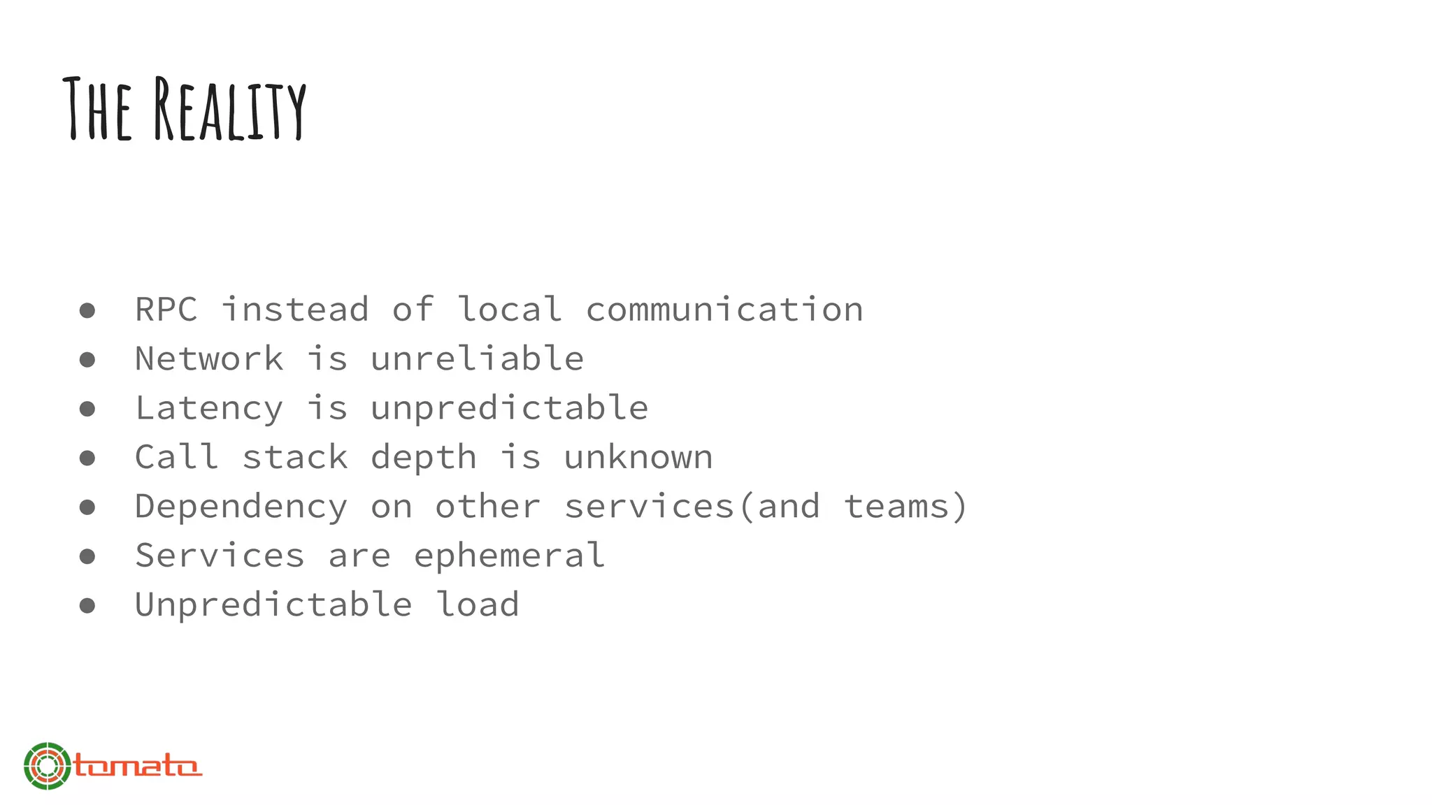The Reality
● RPC instead of local communication
● Network is unreliable
● Latency is unpredictable
● Call stack depth is unknown
● Dependency on other services(and teams)
● Services are ephemeral
● Unpredictable load
 