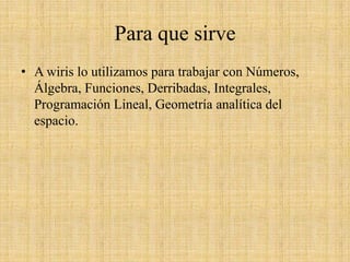 Para que sirveA wiris lo utilizamos para trabajar con Números, Álgebra, Funciones, Derribadas, Integrales, Programación Lineal, Geometría analítica del espacio.