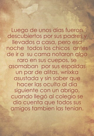 Luego de unos días fueron 
descubiertos por sus padres y 
llevados a casa, pero esa 
noche todos los chicos antes 
de ir a su cama notaron algo 
raro en sus cuepos, se 
asomaban por sus espaldas 
un par de alitas, wriixka 
asustada y sin saber que 
hacer las oculto al dia 
siguiente con un abrigo, 
cuando llegó al colegio se 
dio cuenta que todos sus 
amigos tambien las tenian. 
 