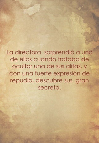 La directora sorprendió a uno 
de ellos cuando trataba de 
ocultar una de sus alitas, y 
con una fuerte expresión de 
repudio, descubre sus gran 
secreto. 
 