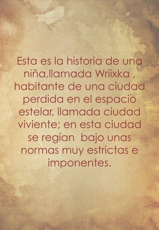 Esta es la historia de una 
niña,llamada Wriixka , 
habitante de una ciudad 
perdida en el espacio 
estelar, llamada ciudad 
viviente; en esta ciudad 
se regían bajo unas 
normas muy estrictas e 
imponentes. 
 