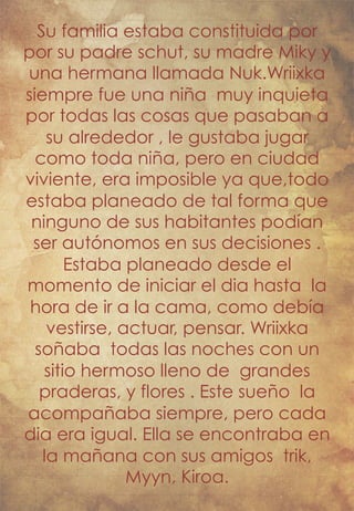 Su familia estaba constituida por 
por su padre schut, su madre Miky y 
una hermana llamada Nuk.Wriixka 
siempre fue una niña muy inquieta 
por todas las cosas que pasaban a 
su alrededor , le gustaba jugar 
como toda niña, pero en ciudad 
viviente, era imposible ya que,todo 
estaba planeado de tal forma que 
ninguno de sus habitantes podían 
ser autónomos en sus decisiones . 
Estaba planeado desde el 
momento de iniciar el dia hasta la 
hora de ir a la cama, como debía 
vestirse, actuar, pensar. Wriixka 
soñaba todas las noches con un 
sitio hermoso lleno de grandes 
praderas, y flores . Este sueño la 
acompañaba siempre, pero cada 
dia era igual. Ella se encontraba en 
la mañana con sus amigos trik, 
Myyn, Kiroa. 
 