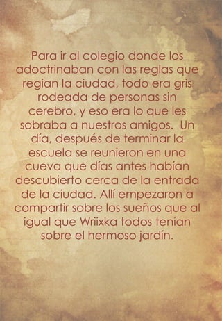 Para ir al colegio donde los 
adoctrinaban con las reglas que 
regian la ciudad, todo era gris 
rodeada de personas sin 
cerebro, y eso era lo que les 
sobraba a nuestros amigos. Un 
día, después de terminar la 
escuela se reunieron en una 
cueva que días antes habían 
descubierto cerca de la entrada 
de la ciudad. Allí empezaron a 
compartir sobre los sueños que al 
igual que Wriixka todos tenían 
sobre el hermoso jardín. 
 