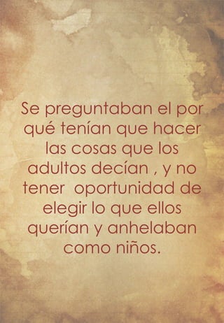 Se preguntaban el por 
qué tenían que hacer 
las cosas que los 
adultos decían , y no 
tener oportunidad de 
elegir lo que ellos 
querían y anhelaban 
como niños. 
 
