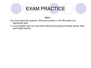 EXAM PRACTICE 
Part 1 
You must answer this question. Write your answer in 140-190 words in an 
appropriate style. 
1. In your English class you have been talking about playing computer games. Now 
your Engish teacher 
