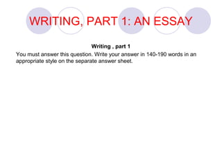WRITING, PART 1: AN ESSAY 
Writing , part 1 
You must answer this question. Write your answer in 140-190 words in an 
appropriate style on the separate answer sheet. 
 