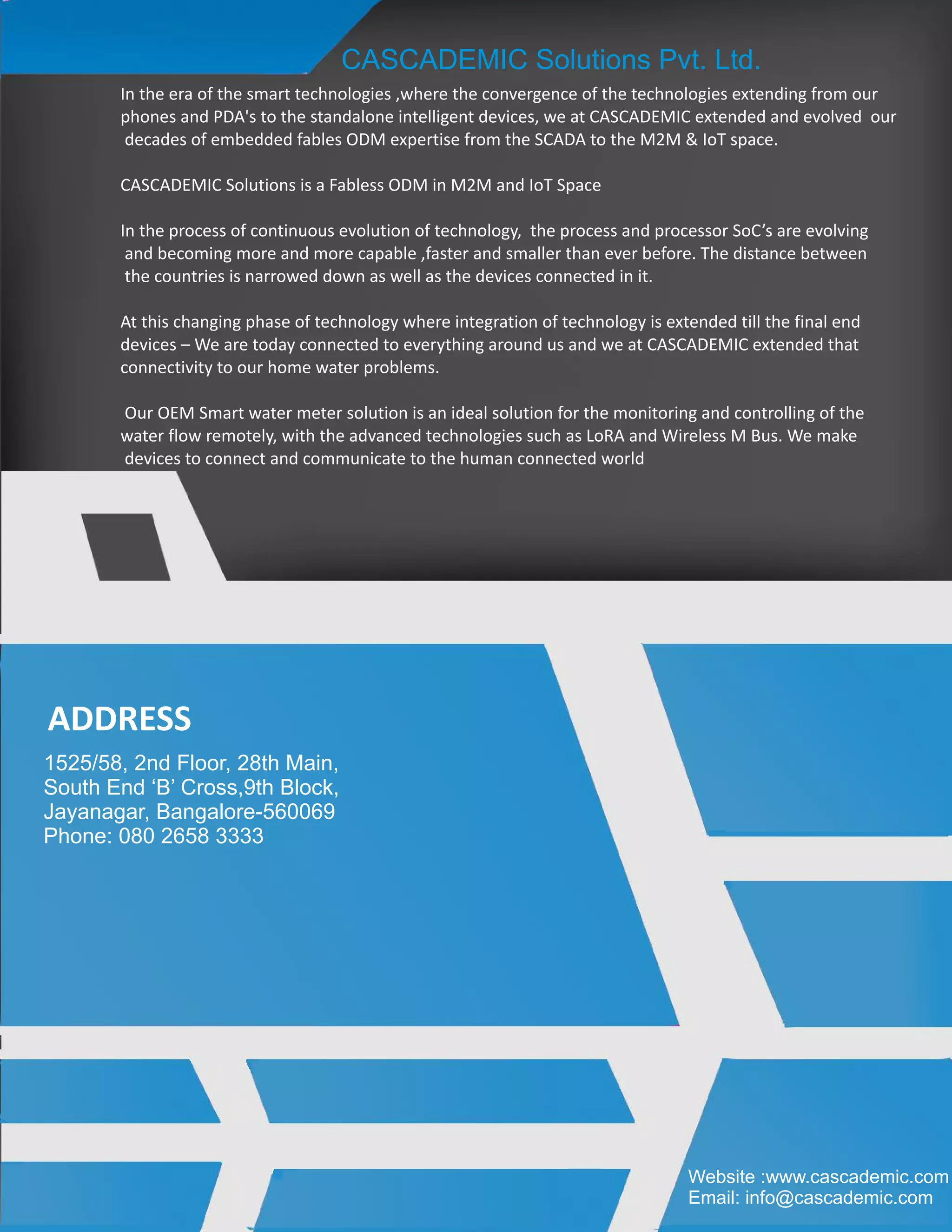 In the era of the smart technologies ,where the convergence of the technologies extending from our
phones and PDA's to the standalone intelligent devices, we at CASCADEMIC extended and evolved our
decades of embedded fables ODM expertise from the SCADA to the M2M & IoT space.
CASCADEMIC Solutions is a Fabless ODM in M2M and IoT Space
In the process of continuous evolution of technology, the process and processor SoC’s are evolving
and becoming more and more capable ,faster and smaller than ever before. The distance between
the countries is narrowed down as well as the devices connected in it.
At this changing phase of technology where integration of technology is extended till the final end
devices – We are today connected to everything around us and we at CASCADEMIC extended that
connectivity to our home water problems.
Our OEM Smart water meter solution is an ideal solution for the monitoring and controlling of the
water flow remotely, with the advanced technologies such as LoRA and Wireless M Bus. We make
devices to connect and communicate to the human connected world
CASCADEMIC Solutions Pvt. Ltd.
ADDRESS
1525/58, 2nd Floor, 28th Main,
South End ‘B’ Cross,9th Block,
Jayanagar, Bangalore-560069
Phone: 080 2658 3333
Website :www.cascademic.com
Email: info@cascademic.com
 