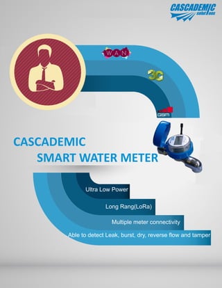 CASCADEMIC
SMART WATER METER
Ultra Low Power
Long Rang(LoRa)
Multiple meter connectivity
Able to detect Leak, burst, dry, reverse flow and tamper
 